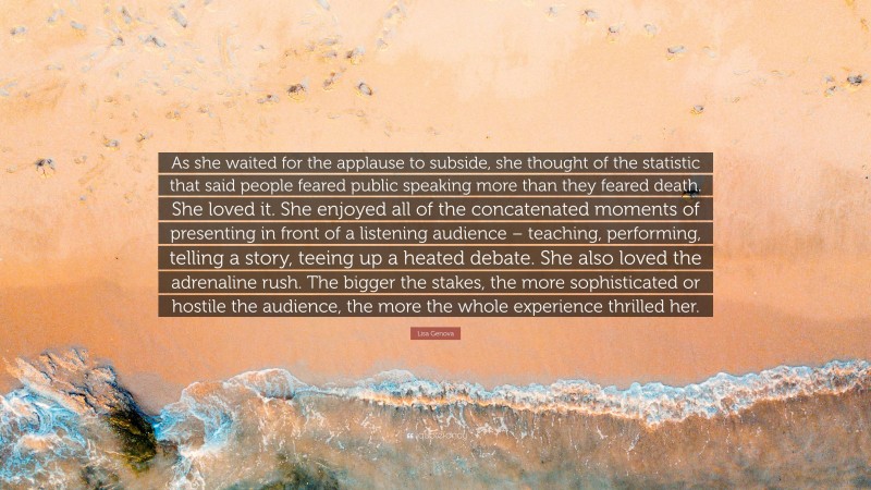 Lisa Genova Quote: “As she waited for the applause to subside, she thought of the statistic that said people feared public speaking more than they feared death. She loved it. She enjoyed all of the concatenated moments of presenting in front of a listening audience – teaching, performing, telling a story, teeing up a heated debate. She also loved the adrenaline rush. The bigger the stakes, the more sophisticated or hostile the audience, the more the whole experience thrilled her.”