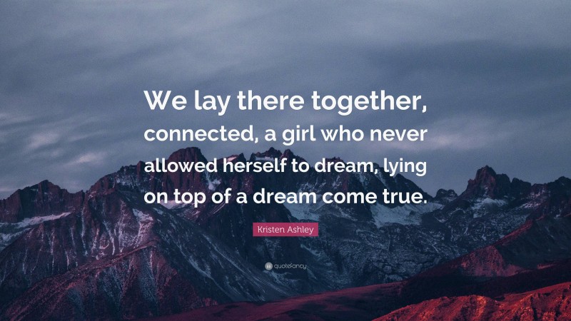 Kristen Ashley Quote: “We lay there together, connected, a girl who never allowed herself to dream, lying on top of a dream come true.”