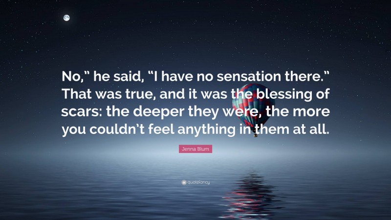 Jenna Blum Quote: “No,” he said, “I have no sensation there.” That was true, and it was the blessing of scars: the deeper they were, the more you couldn’t feel anything in them at all.”