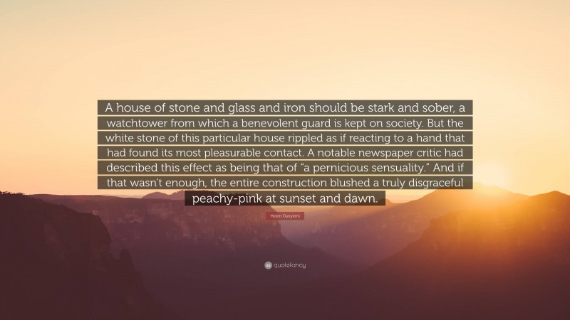 Helen Oyeyemi Quote: “A house of stone and glass and iron should be stark and sober, a watchtower from which a benevolent guard is kept on society. But the white stone of this particular house rippled as if reacting to a hand that had found its most pleasurable contact. A notable newspaper critic had described this effect as being that of “a pernicious sensuality.” And if that wasn’t enough, the entire construction blushed a truly disgraceful peachy-pink at sunset and dawn.”