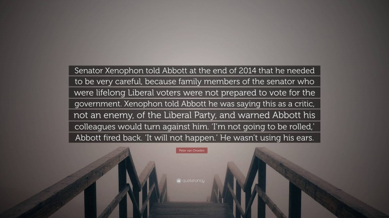 Peter van Onselen Quote: “Senator Xenophon told Abbott at the end of 2014 that he needed to be very careful, because family members of the senator who were lifelong Liberal voters were not prepared to vote for the government. Xenophon told Abbott he was saying this as a critic, not an enemy, of the Liberal Party, and warned Abbott his colleagues would turn against him. ‘I’m not going to be rolled,’ Abbott fired back. ‘It will not happen.’ He wasn’t using his ears.”
