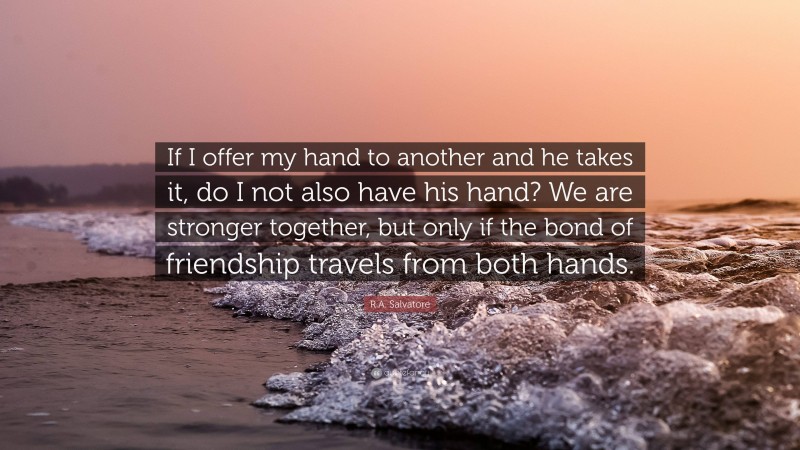 R.A. Salvatore Quote: “If I offer my hand to another and he takes it, do I not also have his hand? We are stronger together, but only if the bond of friendship travels from both hands.”