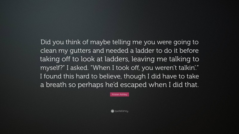 Kristen Ashley Quote: “Did you think of maybe telling me you were going to clean my gutters and needed a ladder to do it before taking off to look at ladders, leaving me talking to myself?” I asked. “When I took off, you weren’t talkin’.” I found this hard to believe, though I did have to take a breath so perhaps he’d escaped when I did that.”