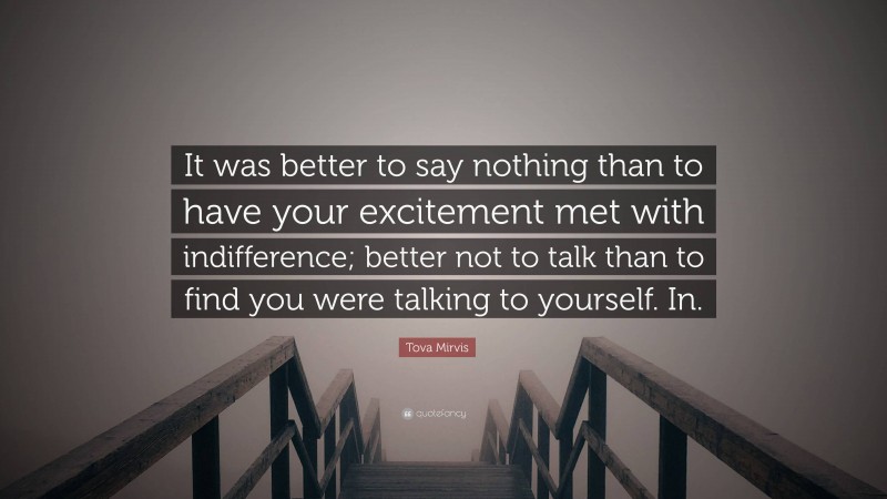 Tova Mirvis Quote: “It was better to say nothing than to have your excitement met with indifference; better not to talk than to find you were talking to yourself. In.”