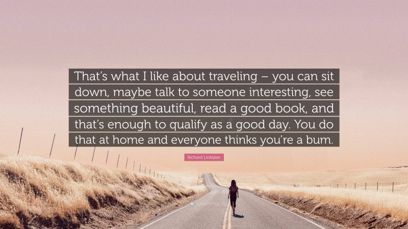 Richard Linklater Quote: “That’s what I like about traveling – you can sit down, maybe talk to someone interesting, see something beautiful, read a good book, and that’s enough to qualify as a good day. You do that at home and everyone thinks you’re a bum.”