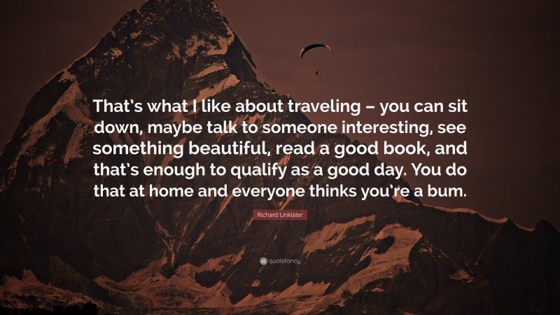 Richard Linklater Quote: “That’s what I like about traveling – you can sit down, maybe talk to someone interesting, see something beautiful, read a good book, and that’s enough to qualify as a good day. You do that at home and everyone thinks you’re a bum.”