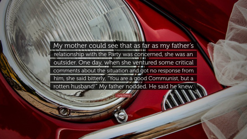 Jung Chang Quote: “My mother could see that as far as my father’s relationship with the Party was concerned, she was an outsider. One day, when she ventured some critical comments about the situation and got no response from him, she said bitterly, “You are a good Communist, but a rotten husband!” My father nodded. He said he knew.”