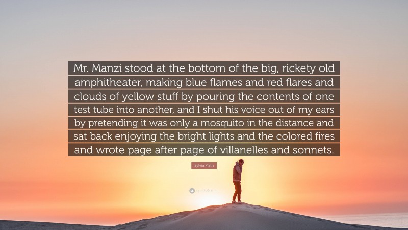 Sylvia Plath Quote: “Mr. Manzi stood at the bottom of the big, rickety old amphitheater, making blue flames and red flares and clouds of yellow stuff by pouring the contents of one test tube into another, and I shut his voice out of my ears by pretending it was only a mosquito in the distance and sat back enjoying the bright lights and the colored fires and wrote page after page of villanelles and sonnets.”