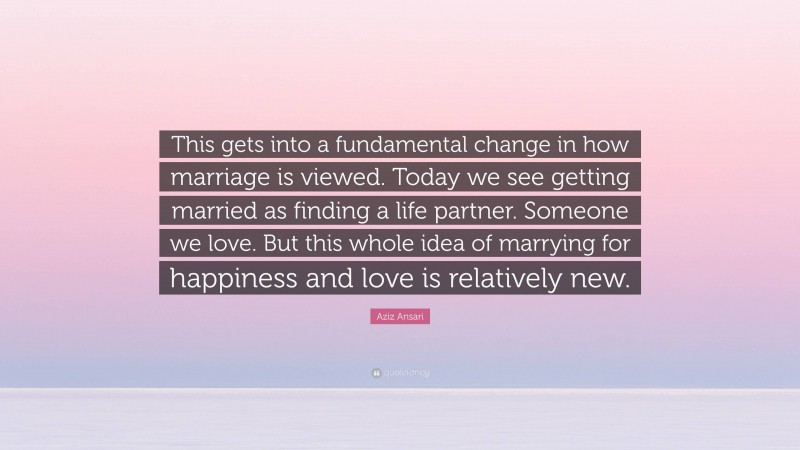 Aziz Ansari Quote: “This gets into a fundamental change in how marriage is viewed. Today we see getting married as finding a life partner. Someone we love. But this whole idea of marrying for happiness and love is relatively new.”
