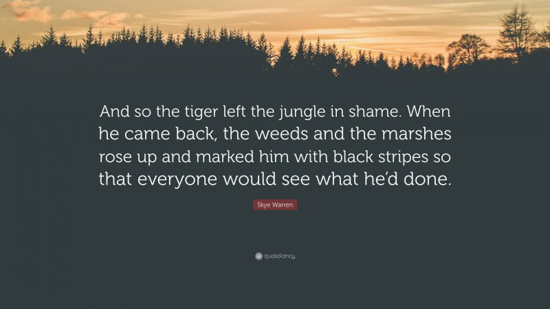 Skye Warren Quote: “And so the tiger left the jungle in shame. When he came back, the weeds and the marshes rose up and marked him with black stripes so that everyone would see what he’d done.”