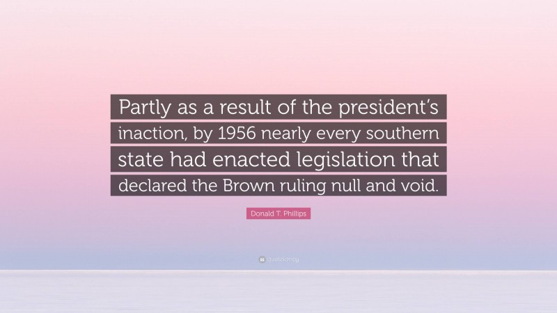 Donald T. Phillips Quote: “Partly as a result of the president’s inaction, by 1956 nearly every southern state had enacted legislation that declared the Brown ruling null and void.”