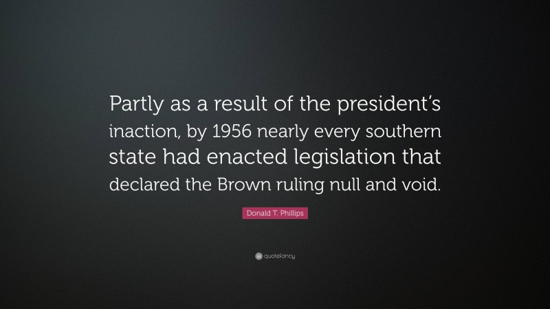 Donald T. Phillips Quote: “Partly as a result of the president’s inaction, by 1956 nearly every southern state had enacted legislation that declared the Brown ruling null and void.”