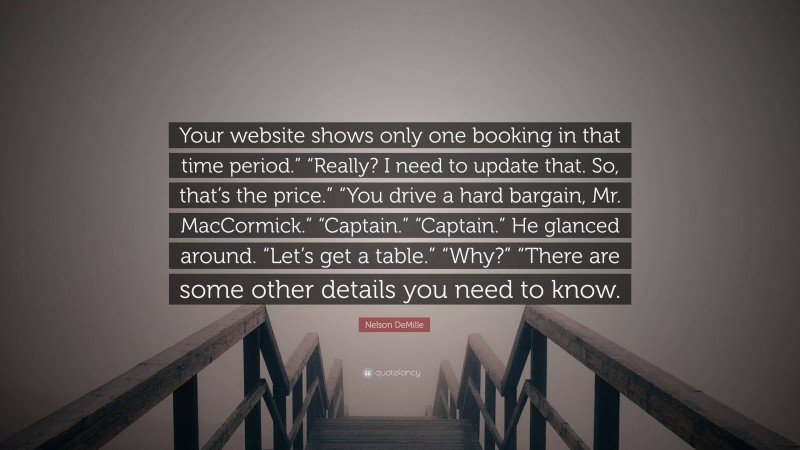 Nelson DeMille Quote: “Your website shows only one booking in that time period.” “Really? I need to update that. So, that’s the price.” “You drive a hard bargain, Mr. MacCormick.” “Captain.” “Captain.” He glanced around. “Let’s get a table.” “Why?” “There are some other details you need to know.”