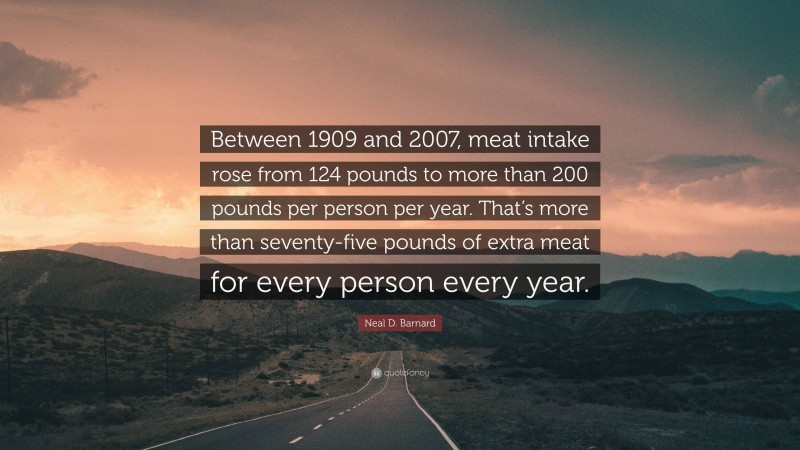 Neal D. Barnard Quote: “Between 1909 and 2007, meat intake rose from 124 pounds to more than 200 pounds per person per year. That’s more than seventy-five pounds of extra meat for every person every year.”