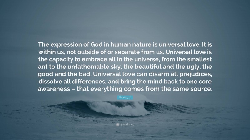 Maoshing Ni Quote: “The expression of God in human nature is universal love. It is within us, not outside of or separate from us. Universal love is the capacity to embrace all in the universe, from the smallest ant to the unfathomable sky, the beautiful and the ugly, the good and the bad. Universal love can disarm all prejudices, dissolve all differences, and bring the mind back to one core awareness – that everything comes from the same source.”