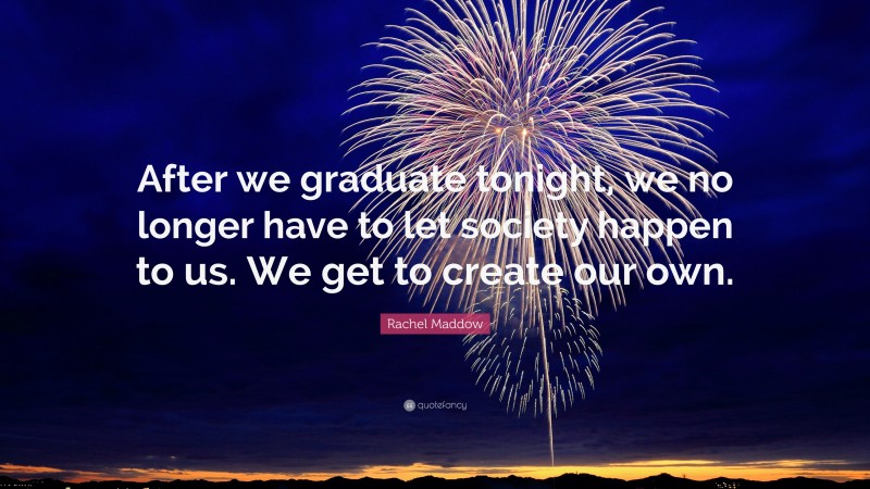 Rachel Maddow Quote: “After we graduate tonight, we no longer have to let society happen to us. We get to create our own.”