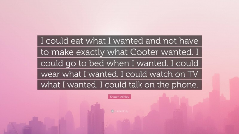 Kristen Ashley Quote: “I could eat what I wanted and not have to make exactly what Cooter wanted. I could go to bed when I wanted. I could wear what I wanted. I could watch on TV what I wanted. I could talk on the phone.”