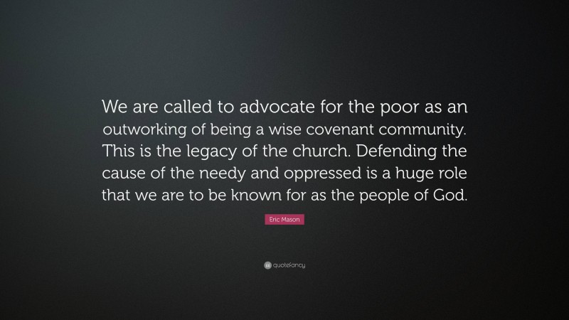 Eric Mason Quote: “We are called to advocate for the poor as an outworking of being a wise covenant community. This is the legacy of the church. Defending the cause of the needy and oppressed is a huge role that we are to be known for as the people of God.”