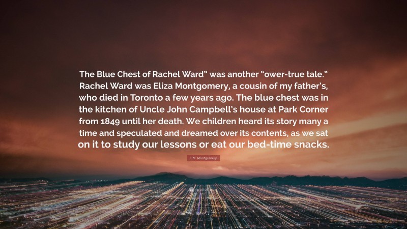 L.M. Montgomery Quote: “The Blue Chest of Rachel Ward” was another “ower-true tale.” Rachel Ward was Eliza Montgomery, a cousin of my father’s, who died in Toronto a few years ago. The blue chest was in the kitchen of Uncle John Campbell’s house at Park Corner from 1849 until her death. We children heard its story many a time and speculated and dreamed over its contents, as we sat on it to study our lessons or eat our bed-time snacks.”