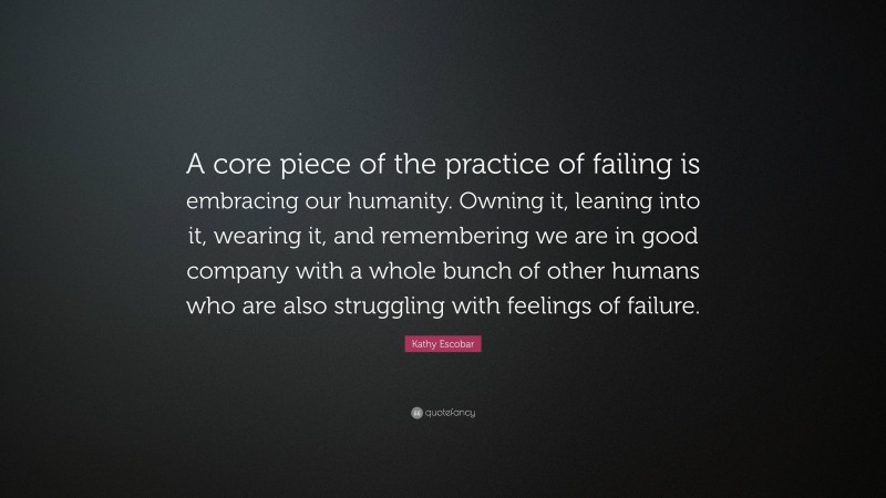 Kathy Escobar Quote: “A core piece of the practice of failing is embracing our humanity. Owning it, leaning into it, wearing it, and remembering we are in good company with a whole bunch of other humans who are also struggling with feelings of failure.”