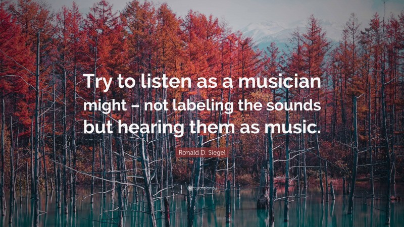Ronald D. Siegel Quote: “Try to listen as a musician might – not labeling the sounds but hearing them as music.”