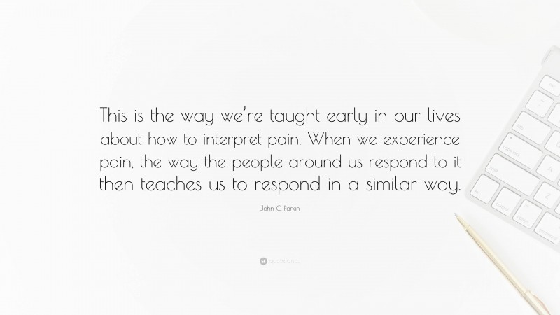John C. Parkin Quote: “This is the way we’re taught early in our lives about how to interpret pain. When we experience pain, the way the people around us respond to it then teaches us to respond in a similar way.”