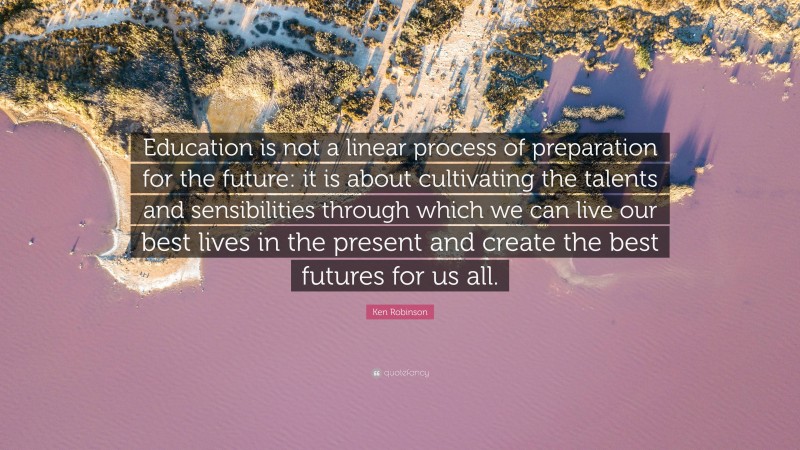 Ken Robinson Quote: “Education is not a linear process of preparation for the future: it is about cultivating the talents and sensibilities through which we can live our best lives in the present and create the best futures for us all.”