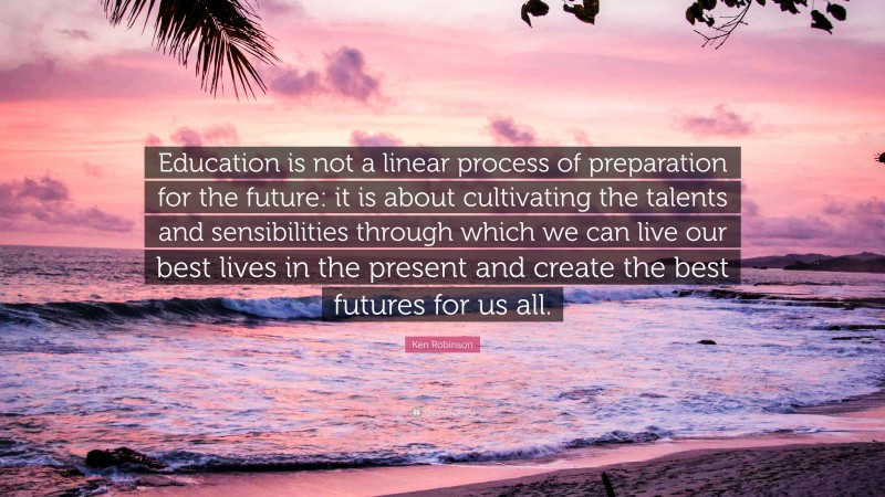 Ken Robinson Quote: “Education is not a linear process of preparation for the future: it is about cultivating the talents and sensibilities through which we can live our best lives in the present and create the best futures for us all.”