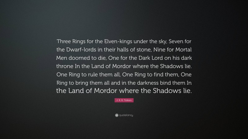 J. R. R. Tolkien Quote: “Three Rings for the Elven-kings under the sky, Seven for the Dwarf-lords in their halls of stone, Nine for Mortal Men doomed to die, One for the Dark Lord on his dark throne In the Land of Mordor where the Shadows lie. One Ring to rule them all, One Ring to find them, One Ring to bring them all and in the darkness bind them In the Land of Mordor where the Shadows lie.”