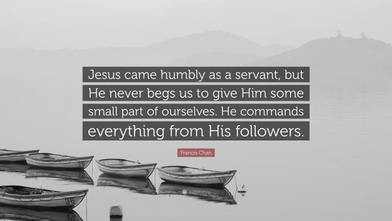 Francis Chan Quote: “Jesus came humbly as a servant, but He never begs us to give Him some small part of ourselves. He commands everything from His followers.”
