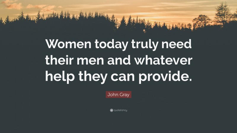 John Gray Quote: “Women today truly need their men and whatever help they can provide.”