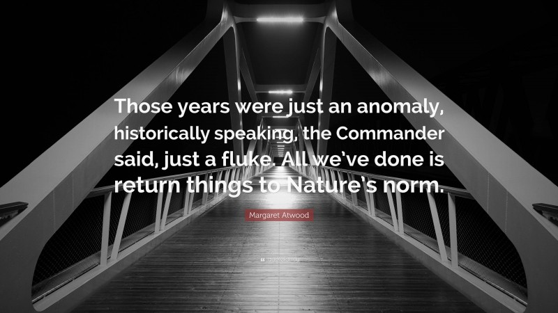Margaret Atwood Quote: “Those years were just an anomaly, historically speaking, the Commander said, just a fluke. All we’ve done is return things to Nature’s norm.”
