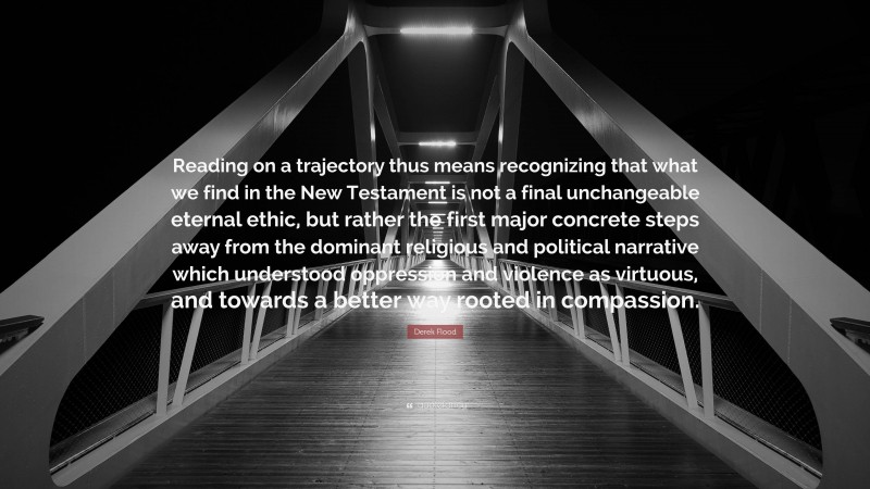 Derek Flood Quote: “Reading on a trajectory thus means recognizing that what we find in the New Testament is not a final unchangeable eternal ethic, but rather the first major concrete steps away from the dominant religious and political narrative which understood oppression and violence as virtuous, and towards a better way rooted in compassion.”