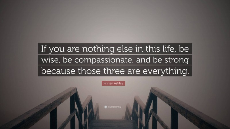 Kristen Ashley Quote: “If you are nothing else in this life, be wise, be compassionate, and be strong because those three are everything.”