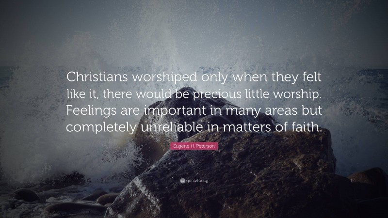 Eugene H. Peterson Quote: “Christians worshiped only when they felt like it, there would be precious little worship. Feelings are important in many areas but completely unreliable in matters of faith.”