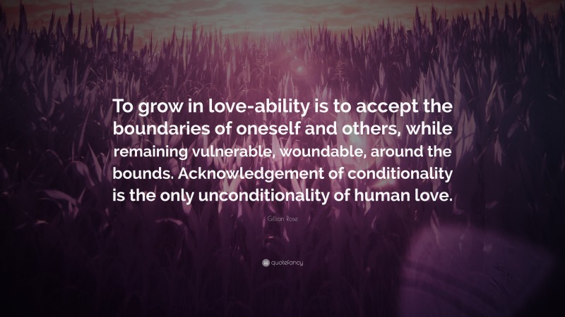 Gillian Rose Quote: “To grow in love-ability is to accept the boundaries of oneself and others, while remaining vulnerable, woundable, around the bounds. Acknowledgement of conditionality is the only unconditionality of human love.”