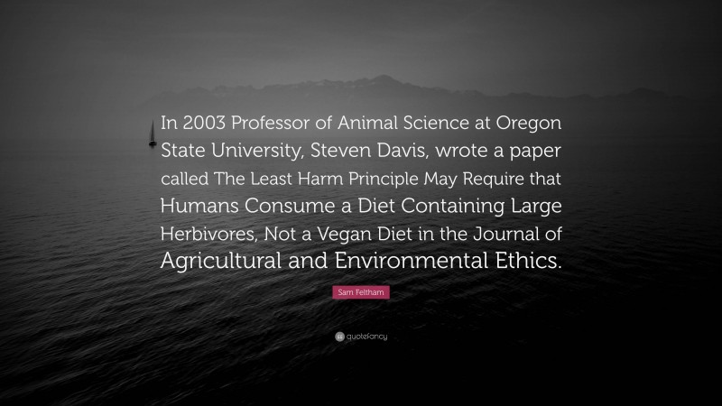 Sam Feltham Quote: “In 2003 Professor of Animal Science at Oregon State University, Steven Davis, wrote a paper called The Least Harm Principle May Require that Humans Consume a Diet Containing Large Herbivores, Not a Vegan Diet in the Journal of Agricultural and Environmental Ethics.”