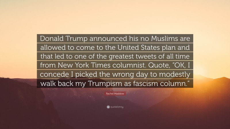Rachel Maddow Quote: “Donald Trump announced his no Muslims are allowed to come to the United States plan and that led to one of the greatest tweets of all time from New York Times columnist. Quote, “OK, I concede I picked the wrong day to modestly walk back my Trumpism as fascism column.””
