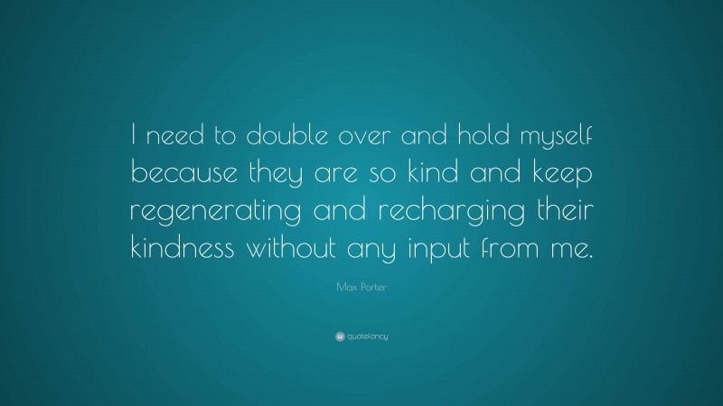 Max Porter Quote: “I need to double over and hold myself because they are so kind and keep regenerating and recharging their kindness without any input from me.”