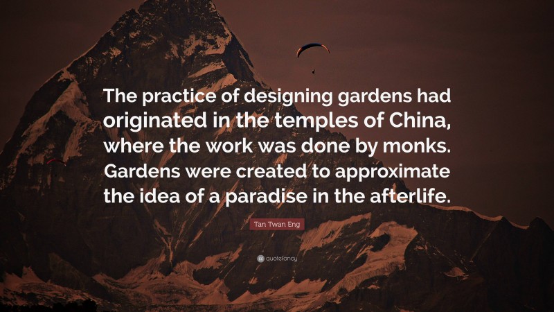 Tan Twan Eng Quote: “The practice of designing gardens had originated in the temples of China, where the work was done by monks. Gardens were created to approximate the idea of a paradise in the afterlife.”