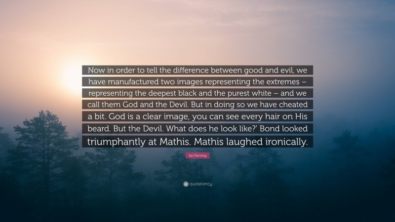Ian Fleming Quote: “Now in order to tell the difference between good and evil, we have manufactured two images representing the extremes – representing the deepest black and the purest white – and we call them God and the Devil. But in doing so we have cheated a bit. God is a clear image, you can see every hair on His beard. But the Devil. What does he look like?’ Bond looked triumphantly at Mathis. Mathis laughed ironically.”