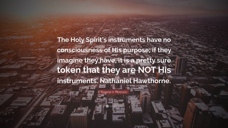Eugene H. Peterson Quote: “The Holy Spirit’s instruments have no consciousness of His purpose; if they imagine they have, it is a pretty sure token that they are NOT His instruments. Nathaniel Hawthorne.”