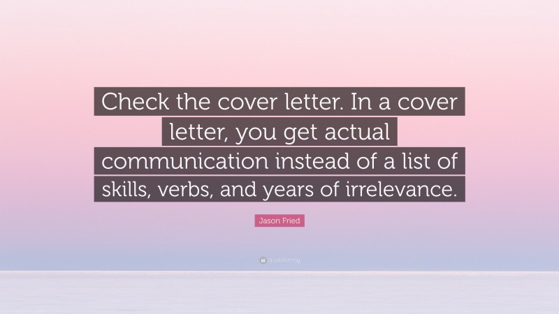 Jason Fried Quote: “Check the cover letter. In a cover letter, you get actual communication instead of a list of skills, verbs, and years of irrelevance.”