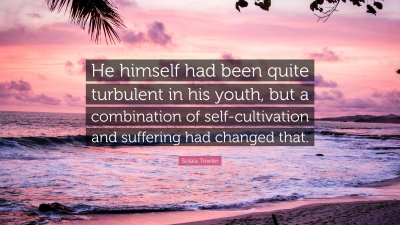 Solala Towler Quote: “He himself had been quite turbulent in his youth, but a combination of self-cultivation and suffering had changed that.”