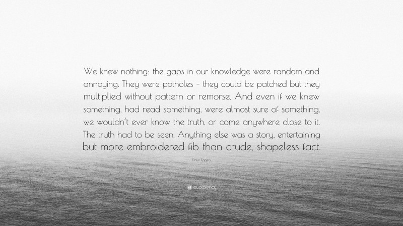 Dave Eggers Quote: “We knew nothing; the gaps in our knowledge were random and annoying. They were potholes – they could be patched but they multiplied without pattern or remorse. And even if we knew something, had read something, were almost sure of something, we wouldn’t ever know the truth, or come anywhere close to it. The truth had to be seen. Anything else was a story, entertaining but more embroidered fib than crude, shapeless fact.”