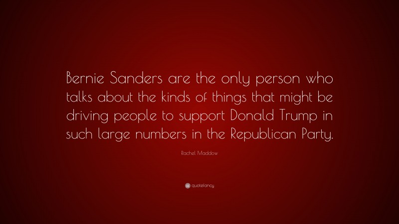 Rachel Maddow Quote: “Bernie Sanders are the only person who talks about the kinds of things that might be driving people to support Donald Trump in such large numbers in the Republican Party.”