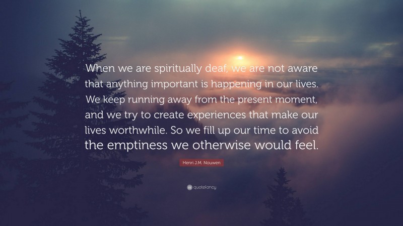 Henri J.M. Nouwen Quote: “When we are spiritually deaf, we are not aware that anything important is happening in our lives. We keep running away from the present moment, and we try to create experiences that make our lives worthwhile. So we fill up our time to avoid the emptiness we otherwise would feel.”