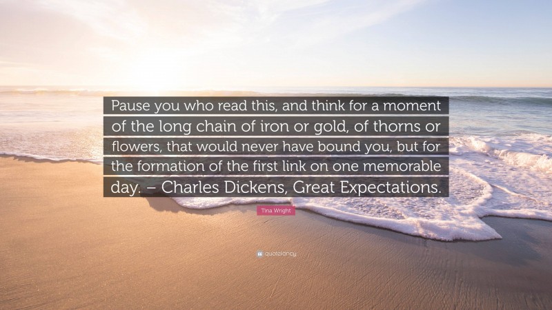 Tina Wright Quote: “Pause you who read this, and think for a moment of the long chain of iron or gold, of thorns or flowers, that would never have bound you, but for the formation of the first link on one memorable day. – Charles Dickens, Great Expectations.”