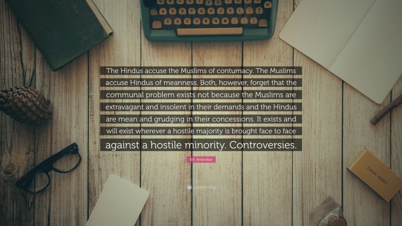 B.R. Ambedkar Quote: “The Hindus accuse the Muslims of contumacy. The Muslims accuse Hindus of meanness. Both, however, forget that the communal problem exists not because the Muslims are extravagant and insolent in their demands and the Hindus are mean and grudging in their concessions. It exists and will exist wherever a hostile majority is brought face to face against a hostile minority. Controversies.”