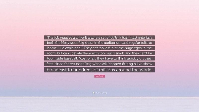 Lisa Rogak Quote: “The job requires a difficult and rare set of skills: a host must entertain both the Hollywood big shots in the auditorium and regular folks at home.” He explained, “They can poke fun at the huge egos in the room, but can’t deflate them with too much snark, and they can’t be too inside baseball. Most of all, they have to think quickly on their feet, since there’s no telling what will happen during a live show broadcast to hundreds of millions around the world.”